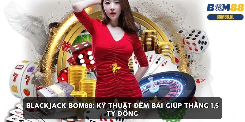 Blackjack BOM88: Kỹ thuật đếm bài giúp thắng 1,5 tỷ đồng